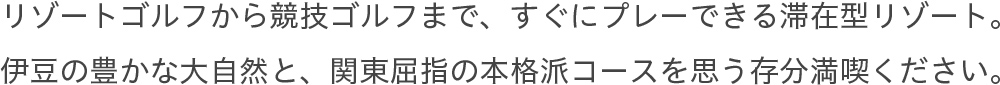 リゾートゴルフから競技ゴルフまで、すぐにプレーできる滞在型。伊豆の豊かな大自然と関東屈指の本格派コースを思う存分満喫ください。