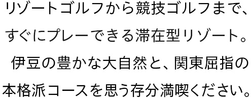 リゾートゴルフから競技ゴルフまで、すぐにプレーできる滞在型。伊豆の豊かな大自然と関東屈指の本格派コースを思う存分満喫ください。